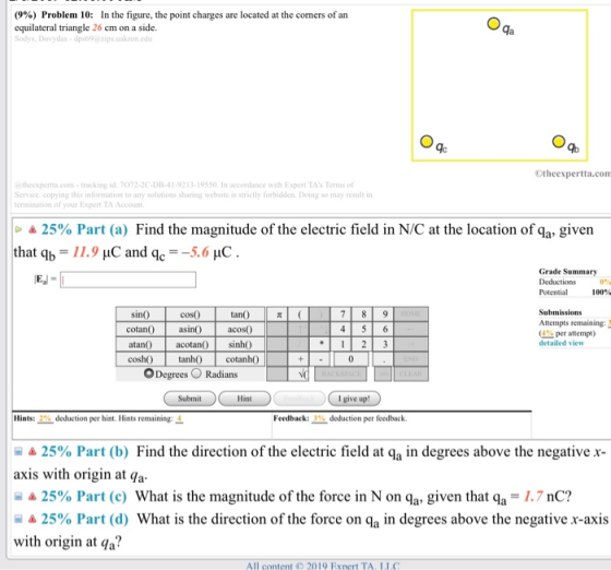 (9%) Problem 10: In the figure, the point charges are located at the corners of an equilateral triangle 26 cm on a side. ydas-dps69a zips.uakron.edu Otheexpertta.com theexpertta.com-tracking id: 7072-20-DB-41-9213-19550, In accordance with Expert TAs Terms of Service. copying this information to any solutions sharing website is strictly forbidden. Doing so may result in ermination of your Expernt TA Account a25% Part (a) Find the magnitude of the electric field in N/C at the location of qa, given that q,-11.9 μC and q.--5.6 pC . Grade Summary Potential 100% sin0 cotan0 coso asino atan acotan) iO cosh h cotanh) ODegrees O Radians tan() acoso Attempts remaining: (4% per attempt) detailed view Hint I give up! Hints: 2% deduction per hint. Hints remaining: 4 Feedback: deduction per feedback -a25% Part (b) Find the direction of the electric field at qa in degrees above the negative x- axis with origin at qa 25% Part (c) What is the magnitude of the force in N on qa, given that q,-1.7 nC? 圖 25% Part (d) What is the direction of the force on qa In degrees above the negative x-axis with origin at qa? All content 2019 Exnert TA. II