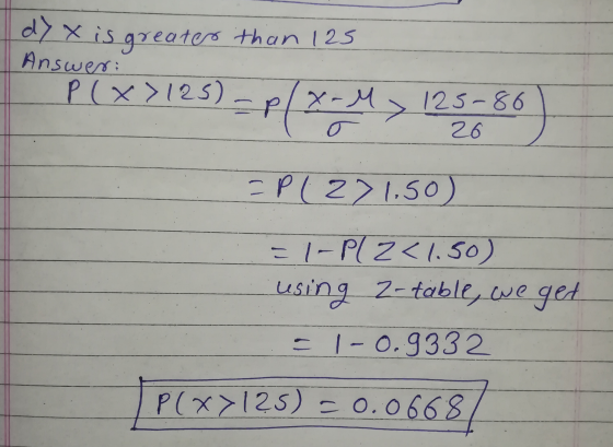 7 X is greater than 125 Answer: P(x >125) - 125-86 26 = P(271.50) = 1- P1 2<1.50) using 2-table, we get o 1-0.9332 P(x>125) =
