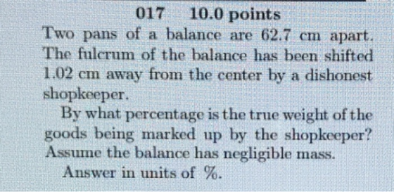 017 10.0 points Two pans of a balance are 62.7 cm apart. The fulcrum of the balance has been shifted 1.02 cm away from the center by a dishonest shopkeeper. By what percentage is the true weight of the goods being marked up by the shopkeeper? Assume the balance has negligible mass. Answer in units of %.
