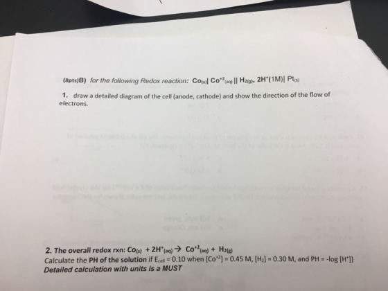 (8pts)B) for the following Redox reaction: Coosl Co ll Hag, 2H (1M)I Pts) 2oaq) 1. draw a detailed diagram of the cell anode, cathode) and show the direction of the flow of electrons. 2. The overall redox rxn: Coos) 2H (aq) Co 2(aq) H20e) Calculate the PH of the solution if Ecell 0.10 when [Co] *0.45 M, [H2] 0.30 M, and PH -log [H Detailed calculation with units is a MUST