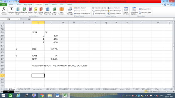 Home Page Layout FormulasData Review View dd-Ins Define Name PUse in Formula Trace Precedents Show Formulas Trace Dependents Error Checking Remove Arrows Calculate Now Insert Autosum Recently Financial Logical Tet Date & Lookup & Math More Function Watch Calculation Calculate Sheet wndow ? Create from Selection Defined Names Used | Evaluate Formula Time Reference ▼ & Tng Functions ▼ Manager options . Function Library Formula Auditing Calculation K72 57 58 59 60 61 62 63 64 65 CF 200 -106 106 IRR 3.97% RATE NPV 7% $ 8.35 67 68 69 70 71 72 73 74 75 11 YES AS NPV IS POSITIVE, COMPANY SHOULD GO FOR IT : IRRnpv RATION PBP ARR ( external rate MIRR NPV İRR REPLACEMENT S HPR GMAM CEAC MACRS RATIOCASHBUDGET wacc BOND EPS EBIT REPLACEMENT STats 福 130% 04:53