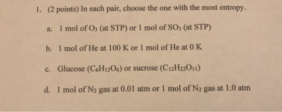 1. (2 points) In each pair, choose the one with the most entropy. 1 mol of O3 (at STP) or 1 mol of SO3 (at STP) a. 1 mol of H