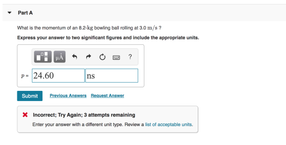Part A What is the momentum of an 8.2-kg bowling ball rolling at 3.0 m/s ? Express your answer to two significant figures and