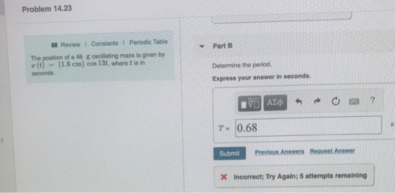 Problem 14.23 l Review 1 Constants 1 Periodic Table Y Part B The position of a 46 g oscillating mass is given by z() (1.8 cm) cos 13t, where t is in Determine the period Express your answer in seconds. seconds. T-0.68 Submit Previous Answers Request Answer Incorrect:; Try Again; 5 attempts remaining