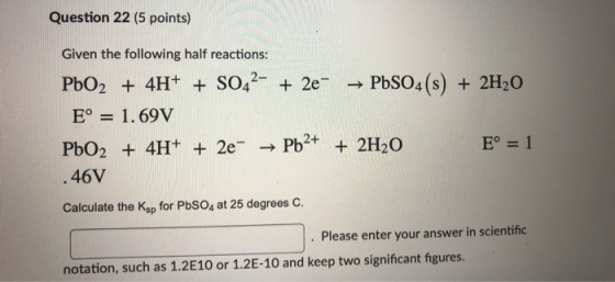 Question 22 (5 points) Given the following half reactions: PbO2 + 4H+ + SO42- + 2e → PbSO4(s) + 2H20 E° = 1.69V PbO2 + 4H+ +
