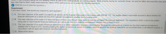 aaogcouse was clear that he didnt realy understand the nahre ol the aust process as he asked the foilowng quesborrs as part of her undergraduate accounting program Whie at home during her semester break she and her lather decussed the class and 1 (Cick the icon to view the questons) if you were Sarah, how would you respond to each question? Ο A The man otrot ve of the aud, rs toeqress an op non on the hrancas salments r, acordance with SAS No 125 The aun r ottims reasonable assurarce a out hether he O B. The main objoctive of tso audit is to dotect all types of fraud, even though many types of traud do not impact the fnancal statoments The mportance of ths s due to the audil 。C. The main trectvo of an au t o nro. suhmw rts to otlar, revmrwible assurance tout whether ihe harvi. s aterrorts as a whole are free from muleri mstilerner financial statements as a whole are free from material misstatement, whether due to fraud or enor being able to report that the tinancial statements as a whole are froo from matenal msstatemont, whother due to fraud or error whether duo to fraud or orror, thereby erabling the austor to express an opinion in a witten report on whoth the nancal statemonts are presented farly, in all matorial respects, in accordance with an applicable financial reporting framework O D. None of the above