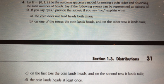 4. Let S2 (0, 1,2) be the outcome space in a model for tossing a coin twice and observing the total number of heads. Say if the following events can be represented as subsets of 2. If you say yes, provide the subset; if you say no, explain why a) the coin does not land heads both times; b) on one of the tosses the coin lands heads, and on the other toss it lands tails; Section 1.3. Distributions 31 c) on the first toss the coin lands heads, and on the second toss it lands tails; d) the coin lands heads at least once