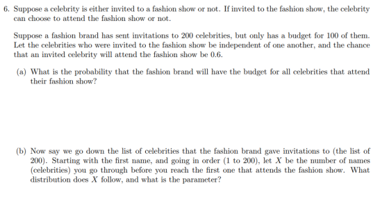 6. Suppose a celebrity is either invited to a fashion show or not. If invited to the fashion show, the celebrity can choose to attend the fashion show or not. Suppose a fashion brand has sent invitations to 200 celebrities, but only has a budget for 100 of them Let the celebrities who were invited to the fashion show be independent of one another, and the chance that an nvited celebrity will attend the fashion show be 0.6. (a) What is the probability that the fashion brand wil have the budget for all celebrities that attend their fashion show? (b) Now say we go down the list of celebrities that the fashion brand gave invitations to (the list of 200). Starting with the first name, and going in order (1 to 200), let X be the number of names (celebrities) you go through before you reach the first one that attends the fashion show. What distribution does X follow, and what is the parameter?