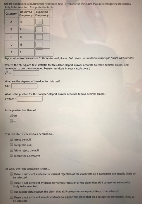 You are conducting a multinomial hypothesis test (a = 0.05) for the claim that all 5 categories are equally likely to be sele