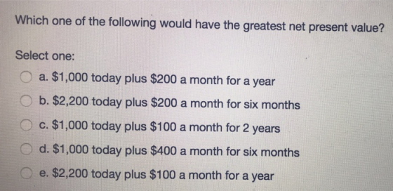 Which one of the following would have the greatest net present value? Select one: O a. $1,000 today plus $200 a month for a year O b. $2,200 today plus $200 a month for six months O c. $1,000 today plus $100 a month for 2 years Od. $1,000 today plus $400 a month for six months e. $2,200 today plus $100 a month for a year
