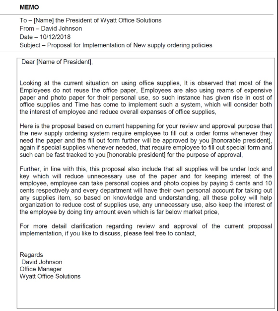MEMO To- [Name] the President of Wyatt Office Solutions From- David Johnson Date -10/12/2018 Subject - Proposal for Implementation of New supply ordering policies Dear [Name of President], Looking at the current situation on using office supplies, It is observed that most of the Employees do not reuse the office paper, Employees are also using reams of expensive paper and photo paper for their personal use, so such instance has given rise in cost of office supplies and Time has come to implement such a system, which will consider both the interest of employee and reduce overall expanses of office supplies, Here is the proposal based on current happening for your review and approval purpose that the new supply ordering system require employee to fill out a order forms whenever they need the paper and the fill out form further will be approved by you [honorable president], again if special supplies whenever needed, that require employee to fill out special form and such can be fast tracked to you [honorable president] for the purpose of approval, Further, in line with this, this proposal also include that all supplies will be under lock and key which will reduce unnecessary use of the paper and for keeping interest of the employee, employee can take personal copies and photo copies by paying 5 cents and 10 cents respectively and every department will have their own personal account for taking out any supplies item, so based on knowledge and understanding, all these policy will help organization to reduce cost of supplies use, any unnecessary use, also keep the interest of the employee by doing tiny amount even which is far below market price For more detail clarification regarding review and approval of the current proposal implementation, if you like to discuss, please feel free to contact, Regards David Johnson Office Manager Wyatt Office Solutions