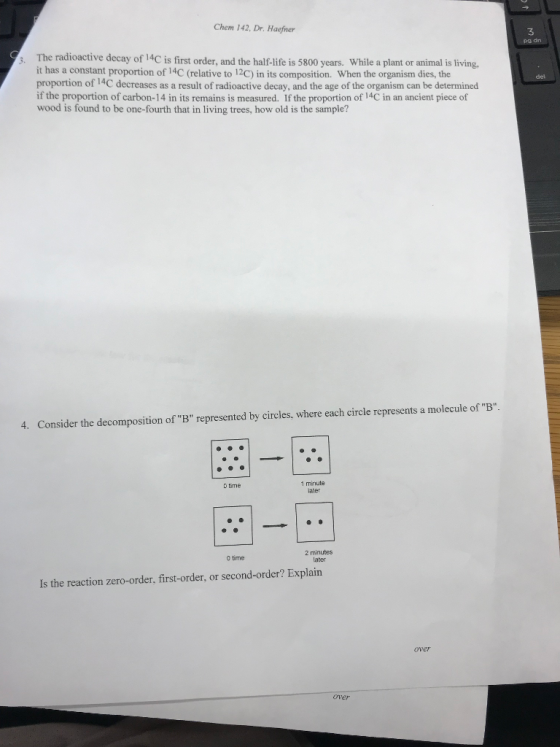 Chem 142, Dr. Haefner 3 s. The radioactive decay of l4C is frst order, and the half-life is 5800 years While a plant or anim ng, it has a constant proportion of 14C (relative to 12C) in its composition. When the organism dies, the proportion of 14C decreases as a result of radioactive decay, and the age of the organism can be determined if the proportion of carbon-14 in its remains is measured. If the proportion of 14C in an ancient piece of wood is found to be one-fourth that in living trees, how old is the sample? del 4. Consider the decomposition of B represented by circles, where each circle represents a molecule of B 1 minute ater D time 2 minutes later 0 time Is the reaction zero-order, first-order, or second-order? Explain over over