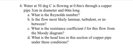 4. Water at 50 deg C is flowing at 0.8m/s through a copper pipe 3cm in diameter and 60m long a. What is the Reynolds number? b. Is the flow most likely laminar, turbulent, or in- between? the Moody diagram? under these conditions? c. What is the resistance coefficient f for this flow from d. What is the head loss in this section of copper pipe