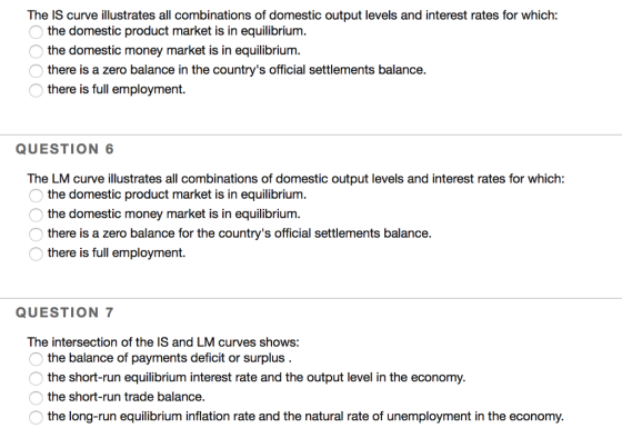 The IS curve illustrates all combinations of domestic output levels and interest rates for which: the domestic product market is in equilibrium. the domestic money market is in equilibrium. there is a zero balance in the countrys official settlements balance. there is full employment. QUESTION 6 The LM curve illustrates all combinations of domestic output levels and interest rates for which: the domestic product market is in equilibrium the domestic money market is in equilibrium. there is a zero balance for the countrys official settlements balance. there is full employment. QUESTION 7 The intersection of the IS and LM curves shows: the balance of payments deficit or surplus the short-run equilibrium interest rate and the output level in the economy. the long-run equilibrium inflation rate and the natural rate of unemployment in the economy.