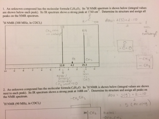 1. An unknown compound has the molecular formula csH,oo,. Its 1H NMR spectrum is shown below (integral values are shown below each peak). Its IR spectrum shows a strong peak at 1740 cm Determine its structure and assign all peaks on the NMR spectrum. dou H NMR (300 MHz, in CDCl) 6H o carboy CH 3 CHS 25.3 r 12.8 4.2 ester ethers alcohol Honest HOO are shown 2. An unknown compound has the molecular formula CoHloo. Its iHNMR is shown below (integral values peaks on next to each peak). Its IR spectrum shows a strong peak at 1688 cm Determine its structure and a all the NMR spectrum. dou -CH,CH3 5 (Ar ring 3H -CH 3 pieces
