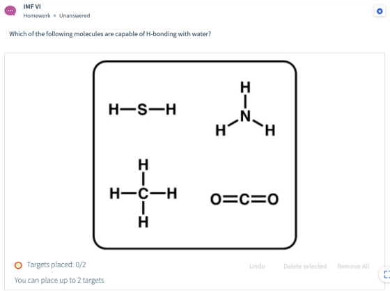 IMF VI Homework. Unanswered Which of the following molecules are capable of H-bonding with water? H-S-H H H-C-H o=c=0 Undo De