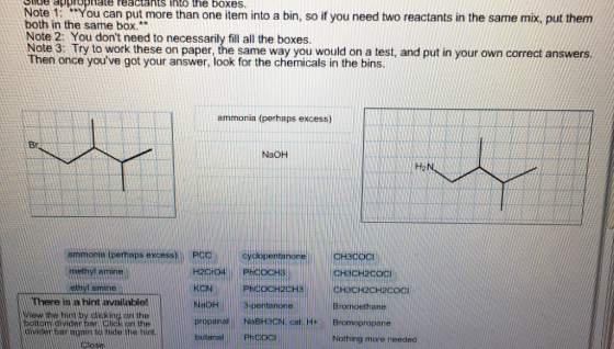 Ide pbrGpnate reaclants into the boxes. Note it: teyou can put more than one item into a bin, so if you need two reactants in the same mix, put them both in the same box.* Note 2: You dont need to necessarily fill all the boxes ote 3: Try to work these on paper, the same way you would on a test, and put in your own correct answers Then once youve got your answer, look for the chemicals in the bins ammonia (perhaps excess) Br NaOH Ha emmonie (perhaps excess)Po 。Cyck pentanone CH3COCI hethyl amine H3CH2coci CH3CH2CH2CO Bromoethane here is a hint available! aoH ew the bint by clicking on the boltomidivider bar Click on the propanal NaBH3CN, cat H Bromopropane diwider baragainao hit Nothing more needed
