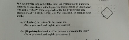 3) A square wire loop with 2.00 m sides is perpendicular to a uniform magnetic field as shown in the figure. The loop contains an ideal battery with emf ε-20.0V. Ifthe magnitude of the field varies with time according to B-0.0420-0.870, with B in teslas and f in seconds, what ure the (a) (10 points) the net emf in the circuit and (Show your work and explain your answer. (b) (10 points) the direction of the (oet) current around the loop? (Show your work and explain your answer.)
