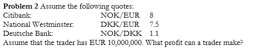 Problem 2 Assume the following quotes: Citibank National Westminster Deutsche Bank Assume that the trader has EUR 10,000,000. What profit can a trader make? NOK/EUR 8 DKK/EUR 7.5 NOK/DKK 1.1