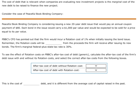 The cost of debt that is relevant when companies are evaluating new investment projects is the marginal cost of the new debt to be raised to finance the new project. Consider the case of Peaceful Book Binding Company: Peaceful Book Binding Company is considering issuing a new 20-year debt issue that would pay an annual coupon payment of $80. Each bond in the issue would carry a $1,000 par value and would be expected to be sold for a price equal to its par value. PBBCs CFO has pointed out that the firm would incur a flotation cost of 1% when initially issuing the bond issue. Remember, the flotation costs will be bonds. The firms marginal federal-plus-state tax rate is 30%. from the proceeds the firm will receive after issuing its new To see the effect of flotation costs on PBBCs after-tax cost of debt (generic), calculate the after-tax cost of the firms debt issue with and without its flotation costs, and select the correct after-tax costs from the following boxes After-tax cost of debt without flotation cost: After-tax cost of debt with flotation cost: This is the cost of debt, and it is different from the average cost of capital raised in the past.