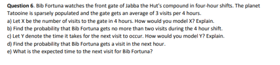 Question 6. Bib Fortuna watches the front gate of Jabba the Huts compound in four-hour shifts. The planet Tatooine is sparsely populated and the gate gets an average of 3 visits per 4 hours. a) Let X be the number of visits to the gate in 4 hours. How would you model X? Explain. b) Find the probability that Bib Fortuna gets no more than two visits during the 4 hour shift. c) Let Y denote the time it takes for the next visit to occur. How would you model Y? Explain. d) Find the probability that Bib Fortuna gets a visit in the next hour e) What is the expected time to the next visit for Bib Fortuna?