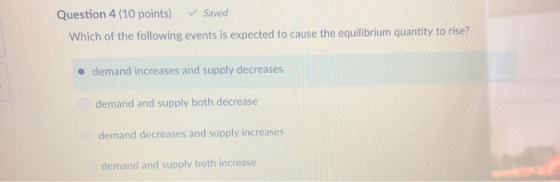 Question 4 (10 points) Saved Which of the following events is expected to cause the equilibrium quantity to risei? demand increases and supply decreases demand and supply both decrease demand decreases and supply increases demand and supply both increase o