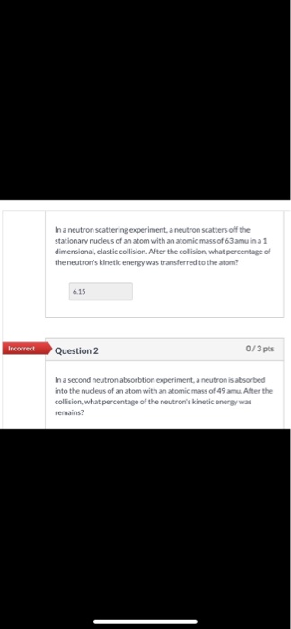 In a neutron scattering experiment, a neutron scatters off the stationary nucleus of an atom with an atomic mass of 63 amu in