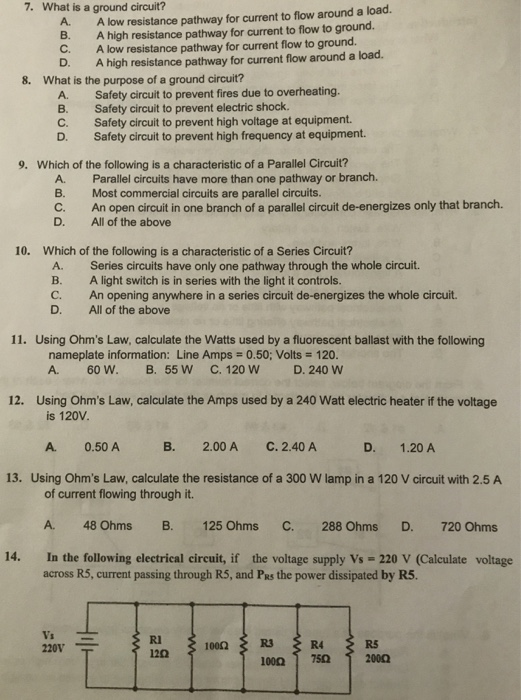 7. What is a ground circuit? A. A low resistance pathway for current to flow around a load. B. A high resistance pathway for current to flow to ground. C. A low resistance pathway for current flow to ground. D A high resistance pathway for current flow around a load. 8. What is the purpose of a ground circuit? A Safety circuit to prevent fires due to overheating. B. Safety circuit to prevent electric shock. C. Safety circuit to prevent high voltage at equipment. D. Safety circuit to prevent high frequency at equipment. 9. Which of the following is a characteristic of a Parallel Circuit? A. B. C. Parallel circuits have more than one pathway or branch. Most commercial circuits are parallel circuits. An open circuit in one branch of a parallel circuit de-energizes only that branch. D. All of the above 10. Which of the following is a characteristic of a Series Circuit? A. B. C. D. Series circuits have only one pathway through the whole circuit. A light switch is in series with the light it controls. An opening anywhere in a series circuit de-energizes the whole circuit. All of the above 11. Using Ohms Law, calculate the Watts used by a fluorescent ballast with the following nameplate information: Line Amps 0.50; Volts 120. A. 60W. B. 55 W C. 120 W D. 240 W 12. Using Ohms Law, calculate the Amps used by a 240 Watt electric heater if the voltage is 120V. A. 0.50 A B. 2.00 AC. 2.40 A D. 1.20 A 13. Using Ohms Law, calculate the resistance of a 300 W lamp in a 120 V circuit with 2.5 A of current flowing through it. A. 48 Ohms B. 125 Ohms In the following electrical circuit, if C. 288 Ohms D. 720 Ohms 14. the voltage supply Vs - 220 V (Calculate voltage across R5, current passing through R5, and PRs the power dissipated by R5. Ri 120 1000 R5 220V