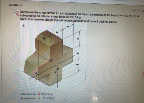 Question 4 O out of 125 Determine the shear stress in ksi) at point A on the cross-section of the beam (w = 4.3 in) if it is