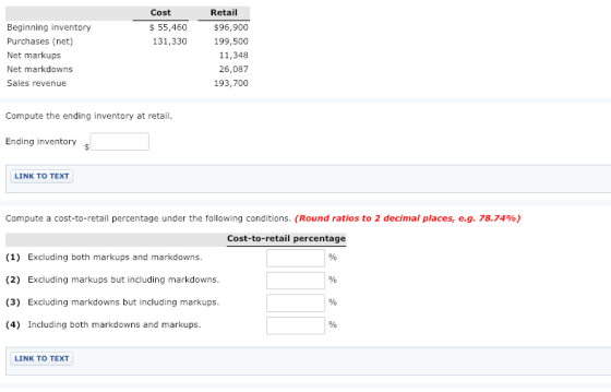 Cost $ 55,460 131,330 Retail Beginning inventory Purchases (net) Net markups Net markdowns Sales revenue $96,900 199,500 11,348 26,087 193,700 Compute the ending inventory at retail Ending inventory LINK TO TEXT Compute a cost-to-retail percentage under the following conditions. (Round ratios to 2 decimal places, eg, 78.74%) Cost-to-retail percentage (1) Excluding both markups and markdowns (2) Excluding markups but including markdowns (3) Excluding markdowns but including markups (4) Including both markdowns and markups LINK TO TEXT