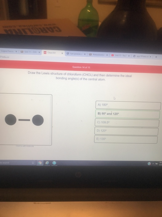 10 + Question 14 of 15 Draw the Lewis structure of chloroform (CHCI) and then determine the ideal bonding angle(s) of the cen