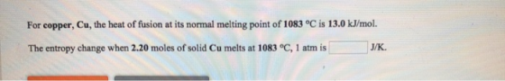 For copper, Cu, the heat of fusion at its normal melting point of 1083 °C is 13.0 kJ/mol. The entropy change when 2.20 moles