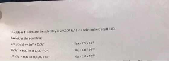 Problem 1: Calculate the solubility of ZnC204 (g/L) in a solution held at pH 3.00. Consider the equilibria: ZnCO.(s) → Zn + C