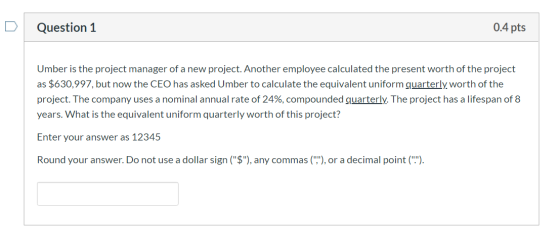Question 1 0.4 pts Umber is the project manager of a new project. Another employee calculated the present worth of the projec