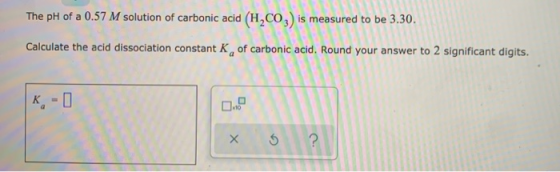 The pH of a 0.57 M solution of carbonic acid (H,CO2) is measured to be 3.30. Calculate the acid dissociation constant K of ca