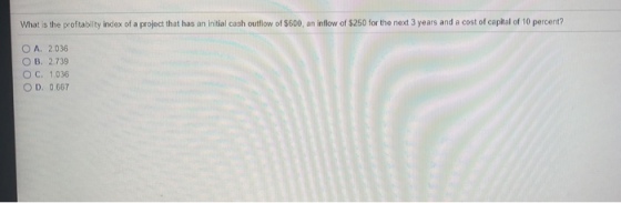 What is the profitability index of a project that has an initial cash outflow of $600, an inflow of $250 for the next 3 years and a cost of capital of 10 percent? OA, 2.036 OB, 2.739 O C. 1.036 ○ D. 0.667