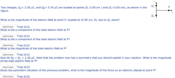 Two charges, Q1= 2.30 μC, and Q,-5.70 μC are located at points (0,-3.00 cm ) and (0,+3.00 cm), as shown in the figure. 2, What is the magnitude of the electric field at point P, located at (5.50 cm, 0), due to Q1 alone? Submit Answer Tries 0/12 What is the x-component of the total electric field at P? Submit AnswerTries 0/12 What is the y-component of the total electric field at P? Submit AnowerTries 0/12 What is the magnitude of the total electric field at P? Submit AnswerTries 0/12 Now let Q2 Q1-2.30 HC. Note that the problem now has a symmetry that you should exploit in your solution. What is the magnitude of the total electric field at P? Submit Answer Tries 0/12 Given the symmetric situation of the previous problem, what is the magnitude of the force on an electron placed at point P? Submit Answer Tries 0/12