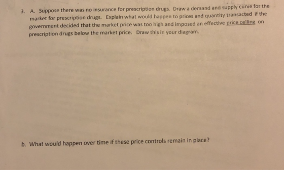 3. A. Suppose there was no insurance for prescription drugs. Draw a demand and supp market for prescription drugs. Explain what would happen to prices and quantity transact government decided that the market price was too high and imposed an effective price ceiling on prescription drugs below the market price. Draw this in your diagram. ed if the b. What would happen over time if these price controls remain in place?