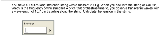 You have a 1.99-m-long stretched string with a mass of 20.1 g. When you oscillate the string at 440 Hz, which is the frequency of the standard A pitch that orchestras tune to, you observe transverse waves with a wavelength of 15.7 cm traveling along the string. Calculate the tension in the string. Number