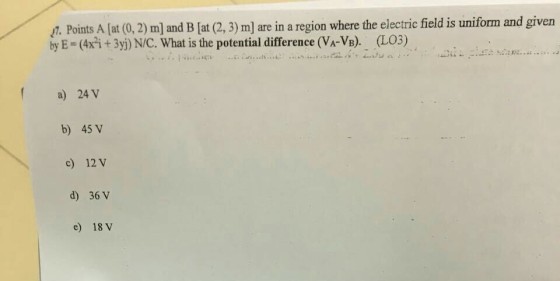 7. Points A at (0, 2) ml and B lat (2, 3) m] are in a region where the electric field is uniform and given by E (x+3y) N/C. What is the potential difference (VA-VB). LO3) f a) 24 V b) 45 V c) 12 V d) 36 V e) 18 v