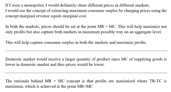 If I were a monopolist, I would definitely chare different prices in different markets. I would use the concept of extracting