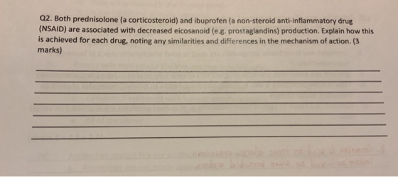 Q2. Both prednisolone (a corticosteroid) and ibuprofen (a non-steroid anti-inflammatory drug (NSAID) are associated with decreased eicosanoid (e.g. prostaglandins) production. Explain how this is achieved for each drug, noting any similarities and differences in the mechanism of action. (3 marks)