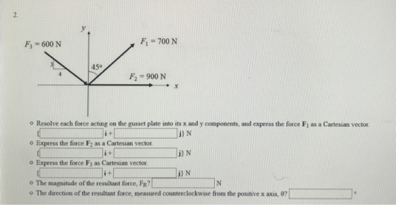 2. v . F3 600 N F, 700 N 450 F2 -900 N o Resolve each force acting on the gusset plate into its x and y components, and express the force Fi as a Cartesian vector o Express the force F2 as a Cartesian vector o Express the force F3 as Cartesian vector 。The magnitude ofthe resultant force, FR IN i+l j) N j) N o The direction of the resultant force, measured counterclockwise from the positive x axis, θ?
