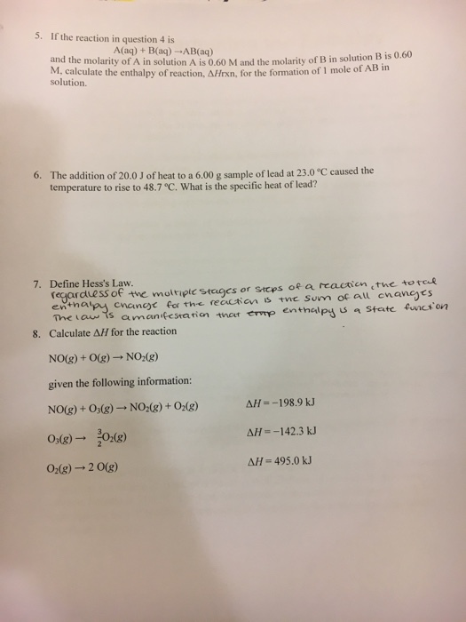 5. If the reaction in question 4 is A(aq) + B(aq) -AB(aq) and the molarity of A in solution A is 0.60 M and the molarity of B in solution B is M, calculate the enthalpy of reaction Afrr, for the formation of 1 mole of AB in solution 6. The addition of 20.0 J of heat to a 6.00 g sample of lead at 23.0 C caused the temperature to rise to 48.7 °C. What is the specific heat of lead? Define Hesss Law regaravess of the molripte stuges or stcps ofe a reactien the toto 7. entha The tau ts amantestatian tner emp enthalpy Calculate Δ// for the reaction 8. NO(g) + O(g) → NO2(g) given the following information: NO(g) + Os(g)- NO (8)+ 0(g) AH--198.9 k AH--142.3 kJ Δ1js 495.0 kJ 0)0) O2(g)-2 0(g)