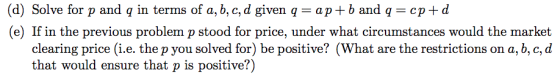(d) Solve for p and q in terms of a, b, c, d given q-ap+b and q cp+d (e) If in the previous problem p stood for price, under what circumstances would the market clearing price (i.e. the p you solved for) be positive? (What are the restrictions on a, b, c,d that would ensure that p is positive?