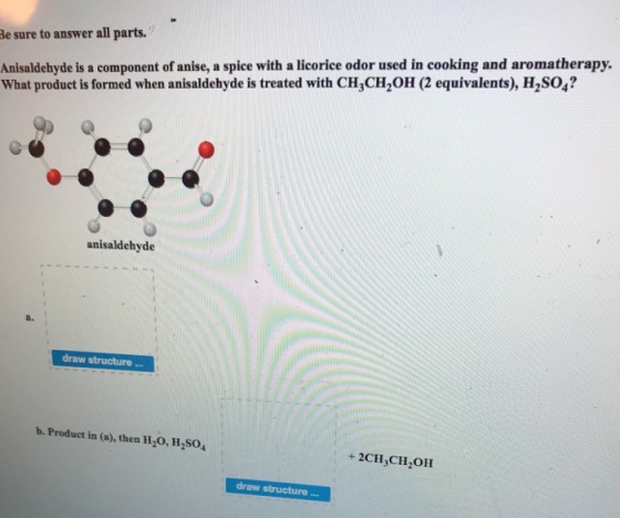 Be sure to answer all parts. Anisaldehyde is a component of anise, a spice with a licorice odor used in cooking and aromatherapy. What product is formed when anisaldehyde is treated with CH3CH2 (2 equivalents), H2SO4? anisaldehyde a. draw structure b. Product in (a), then H2O, H2SO4 + 2CH CH2OH