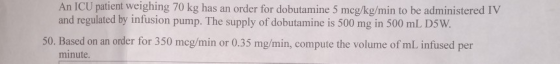 An ICU patient weighing 70 kg has an order for dobutamine 5 meg/kg/min to be administered IV and regulated by infusion pump.