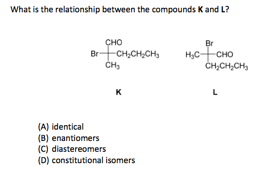 What is the relationship between the compounds K and L? CHO BrCH2CH2CH3 H3C-+-CHO CH3 CH2CH2CH3 (A) identical (B) enantiomers (C) diastereomers (D) constitutional isomers