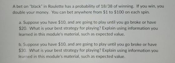 A bet on black in Roulette has a probability of 18/38 of winning. If you win, you double your money. You can bet anywhere f