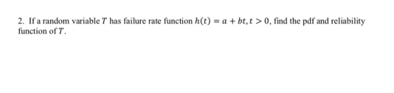 2. If a random variable T has failure rate function h(t) - a + bt,t > 0, find the pdf and reliability function ofT
